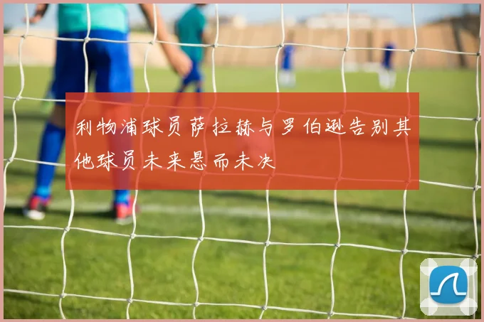利物浦球员萨拉赫与罗伯逊告别其他球员未来悬而未决
