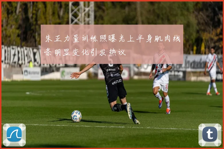 朱正力量训练照曝光上半身肌肉线条明显变化引发热议