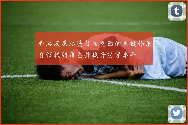 乔治谈恩比德与马克西的关键作用自信找到角色并提升防守水平