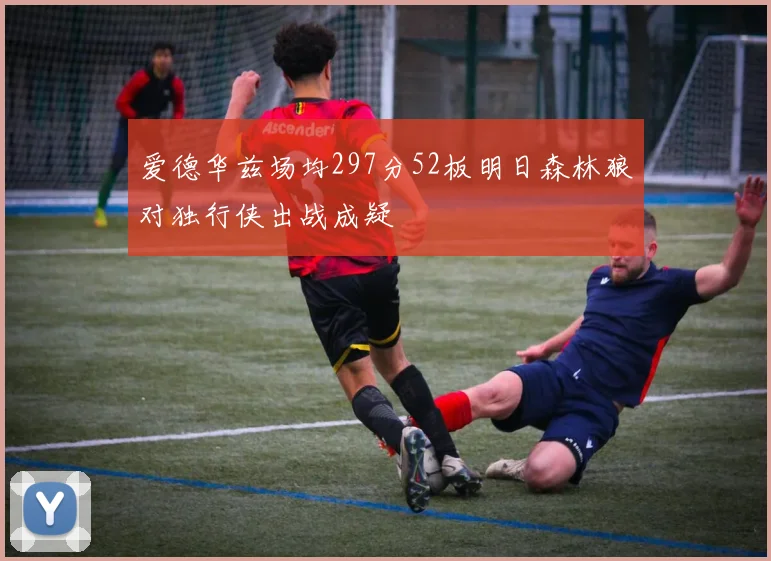 爱德华兹场均297分52板明日森林狼对独行侠出战成疑