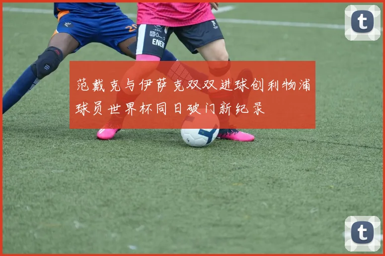 范戴克与伊萨克双双进球创利物浦球员世界杯同日破门新纪录