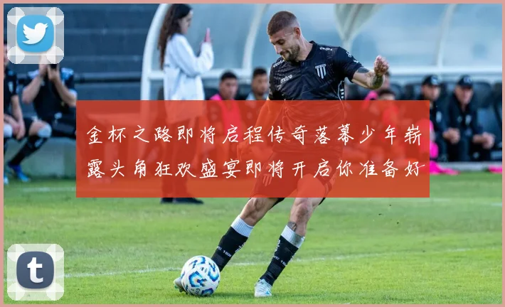 金杯之路即将启程传奇落幕少年崭露头角狂欢盛宴即将开启你准备好了吗