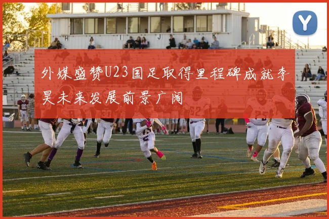 外媒盛赞U23国足取得里程碑成就李昊未来发展前景广阔