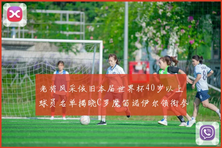 老将风采依旧本届世界杯40岁以上球员名单揭晓C罗魔笛诺伊尔领衔参赛