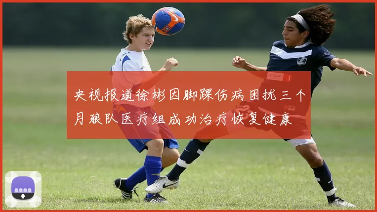 央视报道徐彬因脚踝伤病困扰三个月狼队医疗组成功治疗恢复健康