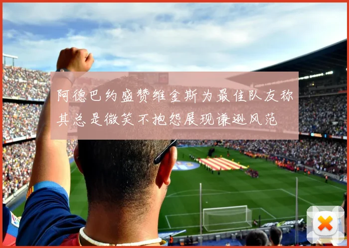 阿德巴约盛赞维金斯为最佳队友称其总是微笑不抱怨展现谦逊风范