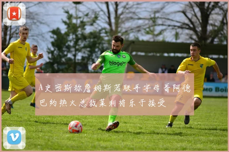 A史密斯称詹姆斯若联手字母哥阿德巴约热火总裁莱利将乐于接受