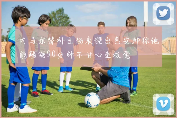 内马尔替补出场表现出色安帅称他能踢满90分钟不甘心坐板凳