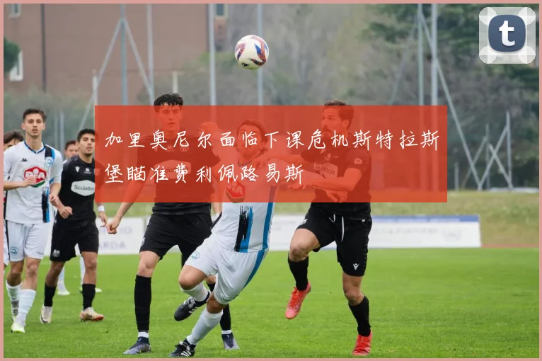加里奥尼尔面临下课危机斯特拉斯堡瞄准费利佩路易斯