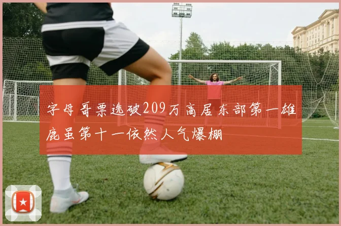字母哥票选破209万高居东部第一雄鹿虽第十一依然人气爆棚