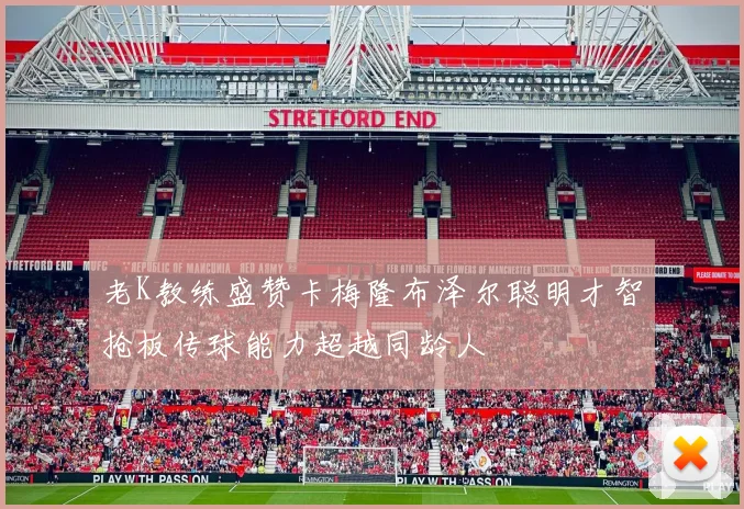 老K教练盛赞卡梅隆布泽尔聪明才智抢板传球能力超越同龄人