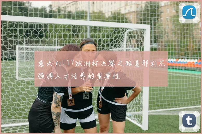 意大利U17欧洲杯决赛之路基耶利尼强调人才培养的重要性