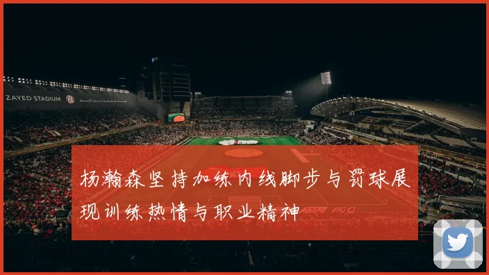 杨瀚森坚持加练内线脚步与罚球展现训练热情与职业精神