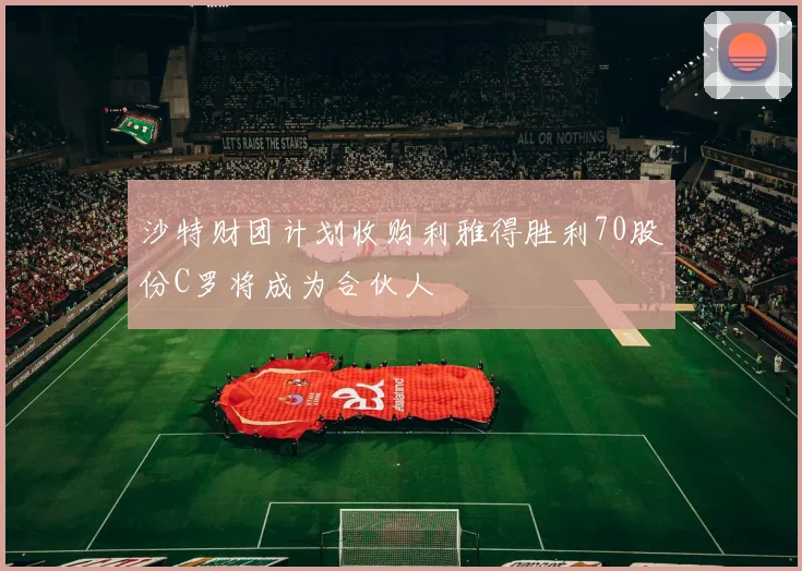 沙特财团计划收购利雅得胜利70股份C罗将成为合伙人