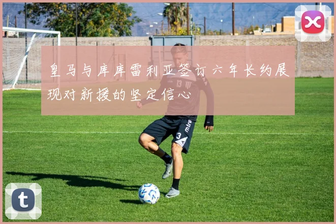 皇马与库库雷利亚签订六年长约展现对新援的坚定信心