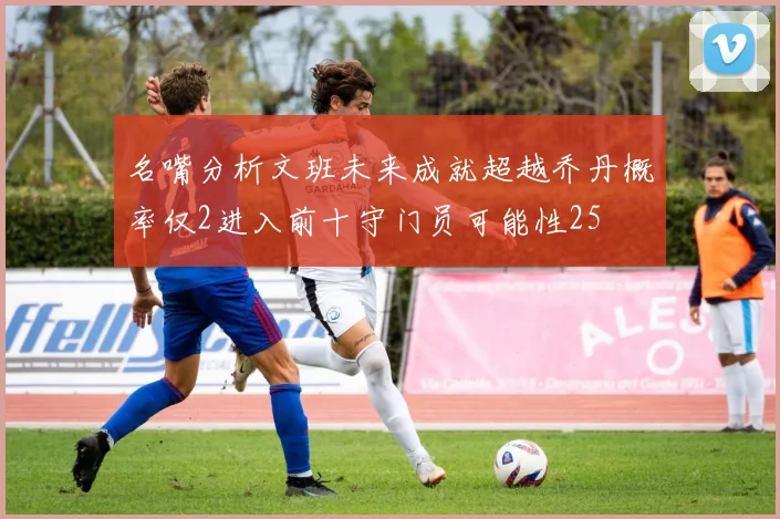 名嘴分析文班未来成就超越乔丹概率仅2进入前十守门员可能性25