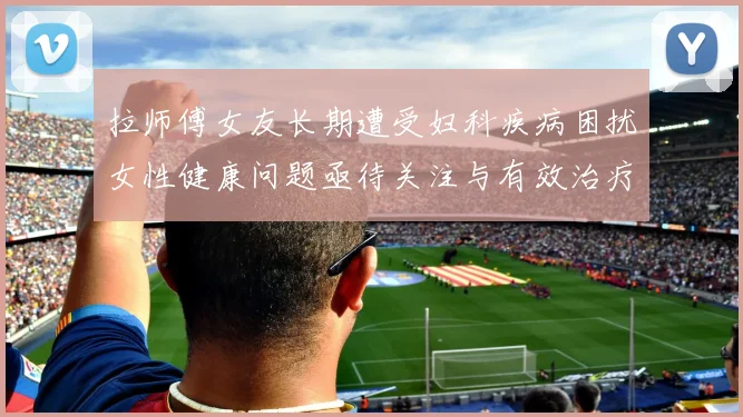拉师傅女友长期遭受妇科疾病困扰女性健康问题亟待关注与有效治疗方案