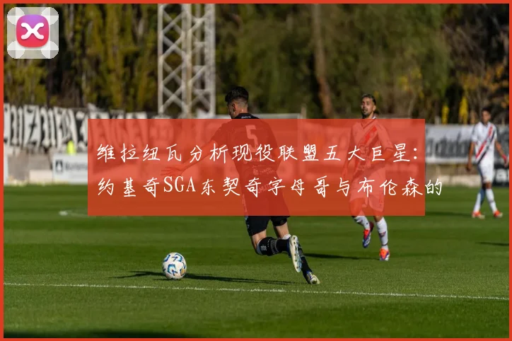 维拉纽瓦分析现役联盟五大巨星：约基奇SGA东契奇字母哥与布伦森的表现与影响
