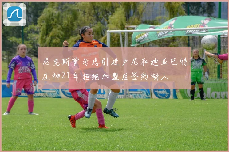 尼克斯曾考虑引进卢尼和迪亚巴特庄神21年拒绝加盟后签约湖人