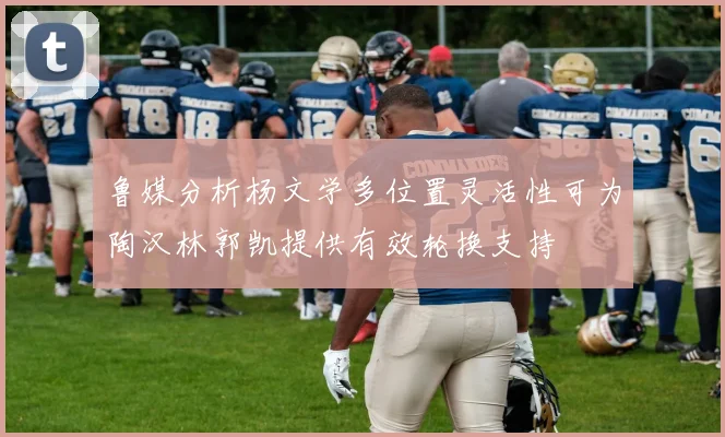 鲁媒分析杨文学多位置灵活性可为陶汉林郭凯提供有效轮换支持