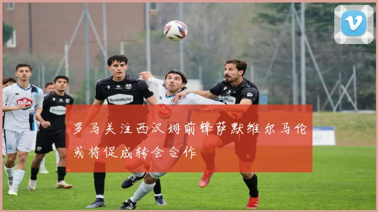 罗马关注西汉姆前锋萨默维尔马伦或将促成转会合作
